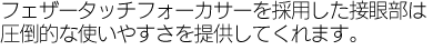 フェザータッチフォーカサーを採用した接眼部は圧倒的な使いやすさを提供してくれます。