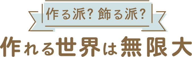 作る派？飾る派？ 作れる世界は無限大